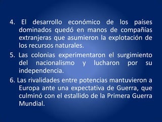 4. El desarrollo económico de los países
    dominados quedó en manos de compañías
    extranjeras que asumieron la explotación de
    los recursos naturales.
5. Las colonias experimentaron el surgimiento
    del nacionalismo y lucharon por su
    independencia.
6. Las rivalidades entre potencias mantuvieron a
    Europa ante una expectativa de Guerra, que
    culminó con el estallido de la Primera Guerra
    Mundial.
 