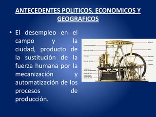 ANTECEDENTES POLITICOS, ECONOMICOS Y
             GEOGRAFICOS
• El desempleo en el
  campo        y      la
  ciudad, producto de
  la sustitución de la
  fuerza humana por la
  mecanización         y
  automatización de los
  procesos           de
  producción.
 