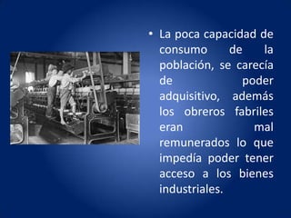 • La poca capacidad de
  consumo       de   la
  población, se carecía
  de              poder
  adquisitivo, además
  los obreros fabriles
  eran              mal
  remunerados lo que
  impedía poder tener
  acceso a los bienes
  industriales.
 