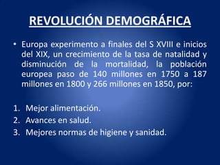 REVOLUCIÓN DEMOGRÁFICA
• Europa experimento a finales del S XVIII e inicios
  del XIX, un crecimiento de la tasa de natalidad y
  disminución de la mortalidad, la población
  europea paso de 140 millones en 1750 a 187
  millones en 1800 y 266 millones en 1850, por:

1. Mejor alimentación.
2. Avances en salud.
3. Mejores normas de higiene y sanidad.
 