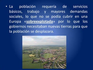 • La    población    requería   de     servicios
  básicos, trabajo y mayores demandas
  sociales, lo que no se podía cubrir en una
  Europa «sobreexplotada» por lo que los
  gobiernos necesitaban nuevas tierras para que
  la población se desplazara.
 