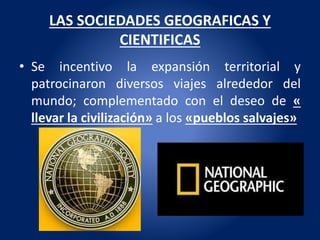 LAS SOCIEDADES GEOGRAFICAS Y
CIENTIFICAS
• Se incentivo la expansión territorial y
patrocinaron diversos viajes alrededor del
mundo; complementado con el deseo de «
llevar la civilización» a los «pueblos salvajes»
 