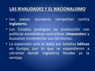 LAS RIVALIDADES Y EL NACIONALISMO
• Los países europeos competían contra
Inglaterra.
• Los Estados protegían su producción con
políticas económicas restrictivas (impuestos) y
buscaron incrementar sus territorios.
• La expansión solo se daba por batallas bélicas
en Europa, por lo que se expandieron a
ultramar donde Inglaterra llevaba ya la
ventaja.
 