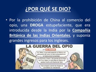 ¿POR QUÉ SE DIO?
• Por la prohibición de China al comercio del
opio, una DROGA estupefaciente, que era
introducida desde la India por la Compañía
Británica de las Indias Orientales, y suponía
grandes ingresos para los ingleses.
 