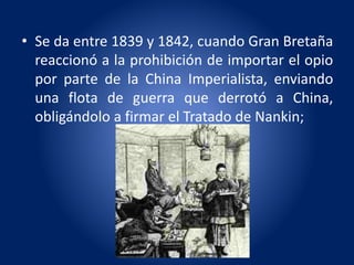 • Se da entre 1839 y 1842, cuando Gran Bretaña
reaccionó a la prohibición de importar el opio
por parte de la China Imperialista, enviando
una flota de guerra que derrotó a China,
obligándolo a firmar el Tratado de Nankin;
 