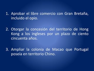 1. Aprobar el libre comercio con Gran Bretaña,
incluido el opio.
2. Otorgar la concesión del territorio de Hong
Kong a los ingleses por un plazo de ciento
cincuenta años.
3. Ampliar la colonia de Macao que Portugal
poseía en territorio Chino.
 