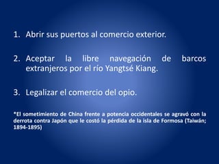 1. Abrir sus puertos al comercio exterior.
2. Aceptar la libre navegación de barcos
extranjeros por el río Yangtsé Kiang.
3. Legalizar el comercio del opio.
*El sometimiento de China frente a potencia occidentales se agravó con la
derrota contra Japón que le costó la pérdida de la isla de Formosa (Taiwán;
1894-1895)
 