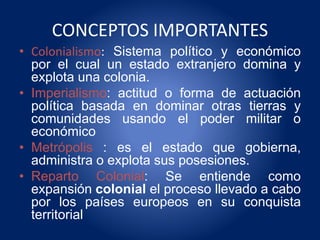 CONCEPTOS IMPORTANTES
• Colonialismo: Sistema político y económico
por el cual un estado extranjero domina y
explota una colonia.
• Imperialismo: actitud o forma de actuación
política basada en dominar otras tierras y
comunidades usando el poder militar o
económico
• Metrópolis : es el estado que gobierna,
administra o explota sus posesiones.
• Reparto Colonial: Se entiende como
expansión colonial el proceso llevado a cabo
por los países europeos en su conquista
territorial
 