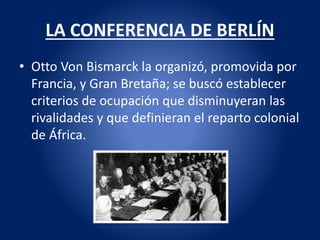 LA CONFERENCIA DE BERLÍN
• Otto Von Bismarck la organizó, promovida por
Francia, y Gran Bretaña; se buscó establecer
criterios de ocupación que disminuyeran las
rivalidades y que definieran el reparto colonial
de África.
 