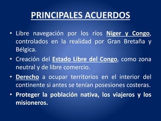 PRINCIPALES ACUERDOS
• Libre navegación por los ríos Níger y Congo,
controlados en la realidad por Gran Bretaña y
Bélgica.
• Creación del Estado Libre del Congo, como zona
neutral y de libre comercio.
• Derecho a ocupar territorios en el interior del
continente si antes se tenían posesiones costeras.
• Proteger la población nativa, los viajeros y los
misioneros.
 