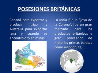 POSESIONES BRITÁNICAS
Canadá para exportar y
producir trigo y
Australia para exportar
lana y cuando se
encontró oro en minas.
La India fue la “joya de
la Corona”, fue un gran
mercado para los
productos británicos y
gran proveedor de
materias primas baratas
como algodón, té, …
 