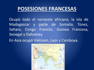 POSESIONES FRANCESAS
Ocupó todo el noroeste africano, la isla de
Madagascar y parte de Somalia, Túnez,
Sahara, Congo Francés, Guinea Francesa,
Senegal y Dahomey.
En Asia ocupó Vietnam, Laos y Camboya.
 
