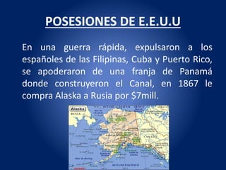 POSESIONES DE E.E.U.U
En una guerra rápida, expulsaron a los
españoles de las Filipinas, Cuba y Puerto Rico,
se apoderaron de una franja de Panamá
donde construyeron el Canal, en 1867 le
compra Alaska a Rusia por $7mill.
 