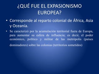 ¿QUÉ FUE EL EXPASIONISMO
EUROPEA?
• Corresponde al reparto colonial de África, Asia
y Oceanía.
• Se caracterizó por la acumulación territorial fuera de Europa,
para aumentar su esfera de influencia; es decir, el poder
económico, político y militar de las metrópolis (países
dominadores) sobre las colonias (territorios sometidos)
 