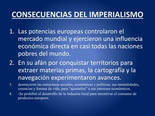 CONSECUENCIAS DEL IMPERIALISMO
1. Las potencias europeas controlaron el
mercado mundial y ejercieron una influencia
económica directa en casi todas las naciones
pobres del mundo.
2. En su afán por conquistar territorios para
extraer materias primas, la cartografía y la
navegación experimentaron avances.
3. destruyeron las estructuras sociales, económicas y políticas; sus mentalidades,
creencias y formas de vida, para “ajustarlos” a sus intereses económicos.
4. -Se prohibió el desarrollo de la industria local para incentivar el consumo de
productos europeos.
 