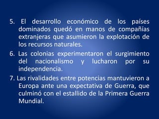 5. El desarrollo económico de los países
dominados quedó en manos de compañías
extranjeras que asumieron la explotación de
los recursos naturales.
6. Las colonias experimentaron el surgimiento
del nacionalismo y lucharon por su
independencia.
7. Las rivalidades entre potencias mantuvieron a
Europa ante una expectativa de Guerra, que
culminó con el estallido de la Primera Guerra
Mundial.
 
