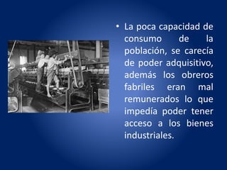 • La poca capacidad de
consumo de la
población, se carecía
de poder adquisitivo,
además los obreros
fabriles eran mal
remunerados lo que
impedía poder tener
acceso a los bienes
industriales.
 