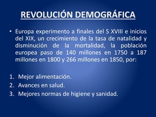 REVOLUCIÓN DEMOGRÁFICA
• Europa experimento a finales del S XVIII e inicios
del XIX, un crecimiento de la tasa de natalidad y
disminución de la mortalidad, la población
europea paso de 140 millones en 1750 a 187
millones en 1800 y 266 millones en 1850, por:
1. Mejor alimentación.
2. Avances en salud.
3. Mejores normas de higiene y sanidad.
 
