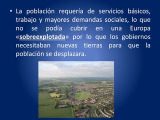 • La población requería de servicios básicos,
trabajo y mayores demandas sociales, lo que
no se podía cubrir en una Europa
«sobreexplotada» por lo que los gobiernos
necesitaban nuevas tierras para que la
población se desplazara.
 