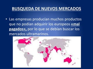 BUSQUEDA DE NUEVOS MERCADOS
• Las empresas producían muchos productos
que no podían adquirir los europeos «mal
pagados», por lo que se debían buscar los
mercados ultramarinos.
 
