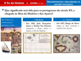 De Lisboa, as
embarcações
partiram rumo…
▼Que significado terá tido para os portugueses do século XV, a
chegada às ilhas da Madeira e dos Açores?
….à Madeira
› Em 1419, João Gonçalves
Zarco e Tristão Vaz Teixeira
chegaram a Porto Santo e,
depois, à ilha da Madeira.
…aos Açores
› Em 1427, Diogo de Silves
atinge as ilhas orientais e
centrais dos Açores.
Descobrimentos e descobertas no
período henriquino
 