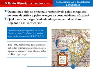 ▼Quem terão sido os principais responsáveis pelas conquistas
no norte de África e pelos avanços na costa ocidental africana?
▼Qual terá sido o significado da ultrapassagem dos cabos
Bojador e das Tormentas?
Descobertas por navegadores de Fernão
Gomes, a quem D. Afonso V arrendou
a sua exploração comercial (1469-1474).
Em 1488, Bartolomeu Dias dobrou o
cabo das Tormentas, a que D. João II,
após essa viagem, viria a chamar cabo
da Boa Esperança.
Descobrimentos e descobertas
portuguesas
 