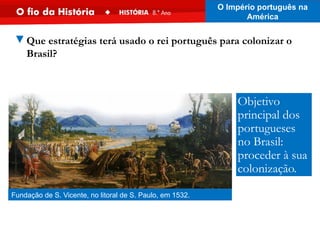 ▼Que estratégias terá usado o rei português para colonizar o
Brasil?
Fundação de S. Vicente, no litoral de S. Paulo, em 1532.
Objetivo
principal dos
portugueses
no Brasil:
proceder à sua
colonização.
O Império português na
América
 