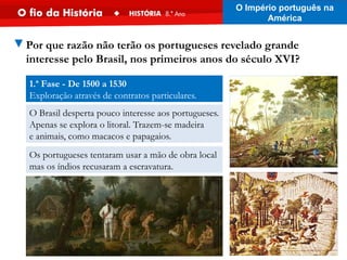1.ª Fase - De 1500 a 1530
Exploração através de contratos particulares.
O Brasil desperta pouco interesse aos portugueses.
Apenas se explora o litoral. Trazem-se madeira
e animais, como macacos e papagaios.
Os portugueses tentaram usar a mão de obra local
mas os índios recusaram a escravatura.
▼Por que razão não terão os portugueses revelado grande
interesse pelo Brasil, nos primeiros anos do século XVI?
O Império português na
América
 