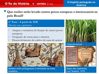 2.ª Fase - A partir de 1530
Divisão em capitanias
▼Que razões terão levado outros povos europeus a interessarem-se
pelo Brasil?
Batalha entre portugueses e franceses na costa
brasileira.
› Ataques e tentativas de fixação de outros povos
europeus;
› Ocupação de terras para o interior;
› Desenvolvimento do cultivo da cana-de-açúcar.
Mapa das capitanias,
Luís Teixeira, 1575.
Cana-de-açúcar.
O Império português na
América
 