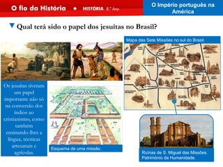 Os jesuítas tiveram
um papel
importante não só
na conversão dos
índios ao
cristianismo, como
também
ensinando-lhes a
língua, técnicas
artesanais e
agrícolas.
Esquema de uma missão.
Mapa das Sete Missões no sul do Brasil.
Ruínas de S. Miguel das Missões.
Património da Humanidade.
O Império português na
América
▼Qual terá sido o papel dos jesuítas no Brasil?
 