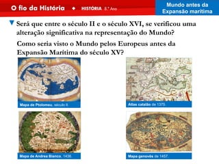 Mapa genovês de 1457.
Mapa de Andrea Bianco, 1436.
Atlas catalão de 1375.
Mapa de Ptolomeu, século II.
▼Será que entre o século II e o século XVI, se verificou uma
alteração significativa na representação do Mundo?
Como seria visto o Mundo pelos Europeus antes da
Expansão Marítima do século XV?
Mundo antes da
Expansão marítima
 