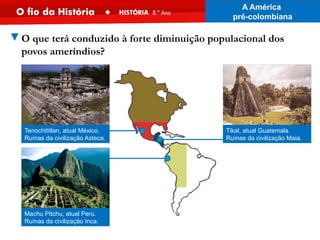 ▼O que terá conduzido à forte diminuição populacional dos
povos ameríndios?
Tikal, atual Guatemala.
Ruínas da civilização Maia.
Machu Pitchu, atual Peru.
Ruínas da civilização Inca.
Tenochititlan, atual México.
Ruínas da civilização Asteca.
A América
pré-colombiana
 