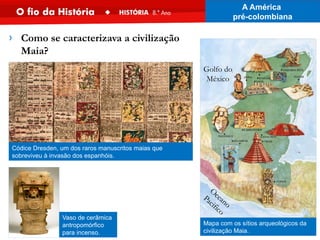Vaso de cerâmica
antropomórfico
para incenso.
Códice Dresden, um dos raros manuscritos maias que
sobreviveu à invasão dos espanhóis.
Mapa com os sítios arqueológicos da
civilização Maia.
Golfo do
México
O
ceano
Pacifico
› Como se caracterizava a civilização
Maia?
A América
pré-colombiana
 