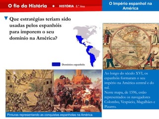 Ao longo do século XVI, os
espanhóis formaram o seu
império na América central e do
sul.
Neste mapa, de 1596, estão
representados os navegadores
Colombo, Vespúcio, Magalhães e
Pizarro.
Pinturas representando as conquistas espanholas na América.
▼Que estratégias teriam sido
usadas pelos espanhóis
para imporem o seu
domínio na América?
O Império espanhol na
América
Domínios espanhóis
 