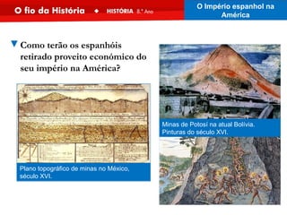 Plano topográfico de minas no México,
século XVI.
Minas de Potosí na atual Bolívia.
Pinturas do século XVI.
▼Como terão os espanhóis
retirado proveito económico do
seu império na América?
O Império espanhol na
América
 