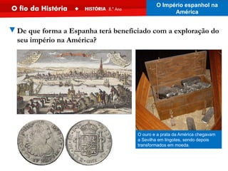 O ouro e a prata da América chegavam
a Sevilha em lingotes, sendo depois
transformados em moeda.
▼De que forma a Espanha terá beneficiado com a exploração do
seu império na América?
O Império espanhol na
América
 