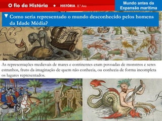 As representações medievais de mares e continentes eram povoadas de monstros e seres
estranhos, fruto da imaginação de quem não conhecia, ou conhecia de forma incompleta
os lugares representados..
▼Como seria representado o mundo desconhecido pelos homens
da Idade Média?
Mundo antes da
Expansão marítima
 