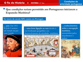 … paz. Em 1411
D. João I assinou
um tratado de paz
com Castela.
…uma forte ligação ao mar devido à
sua localização geográfica e ao
desenvolvimento de atividades marítimas.
No início do século XIV, existia em Portugal...
…conhecimentos
sobre a navegação
marítima,
transmitidos pelos
muçulmanos e
judeus.
Condições da
prioridade portuguesa
▼Que condições teriam permitido aos Portugueses iniciarem a
Expansão Marítima?
 