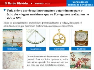 O uso sistemático de instrumentos náuticos
permitia fazer medições rigorosas e, assim,
determinar a posição dos navios em alto mar
e as rotas que eram registadas nos mapas.
Entre os conhecimentos transmitidos por muçulmanos e judeus, destacam-se
os instrumentos que permitiam praticar uma navegação astronómica.
Balestilha Quadrante Bússola
Astrolábio
▼Teria sido o uso destes instrumentos determinante para o
êxito das viagens marítimas que os Portugueses realizaram no
século XV?
Condições da
prioridade portuguesa
 