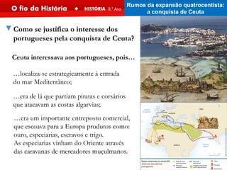 ▼Como se justifica o interesse dos
portugueses pela conquista de Ceuta?
Ceuta interessava aos portugueses, pois…
…localiza-se estrategicamente à entrada
do mar Mediterrâneo;
…era um importante entreposto comercial,
que escoava para a Europa produtos como:
ouro, especiarias, escravos e trigo.
As especiarias vinham do Oriente através
das caravanas de mercadores muçulmanos.
…era de lá que partiam piratas e corsários
que atacavam as costas algarvias;
Rumos da expansão quatrocentista:
a conquista de Ceuta
 