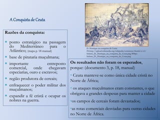 A Conquista de Ceuta 
Razões da conquista: 
 ponto estratégico na passagem 
do Mediterrâneo para o 
Atlântico; (mapa p. 18 manual) 
 base de pirataria muçulmana; 
 importante entreposto 
comercial, onde chegavam 
especiarias, ouro e escravos; 
 região produtora de cereais; 
 enfraquecer o poder militar dos 
muçulmanos; 
 expandir a fé cristã e ocupar os 
nobres na guerra. 
D. Henrique na conquista de Ceuta. 
IN:http://upload.wikimedia.org/wikipedia/commons/thumb/c/c1/ 
Infante_D._Henrique_na_conquista_de_Ceuta.png/800px- 
Infante_D._Henrique_na_conquista_de_Ceuta.png 
Os resultados não foram os esperados, 
porque: (documento 3, p. 18, manual) 
• Ceuta manteve-se como única cidade cristã no 
Norte de África; 
• os ataques muçulmanos eram constantes, o que 
obrigava a grandes despesas para manter a cidade 
•os campos de cereais foram devastados; 
•as rotas comerciais desviadas para outras cidades 
no Norte de África. 
 