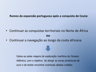 Rumos da expansão portuguesa após a conquista de Ceuta: 
• Continuar as conquistas territoriais no Norte de África 
ou 
• Continuar a navegação ao longo da costa africana 
Optou-se pelas viagens de exploração marítima do Oceano 
Atlântico, com o objetivo de atingir as zonas produtoras de 
ouro e de tentar encontrar eventuais aliados cristãos. 
 