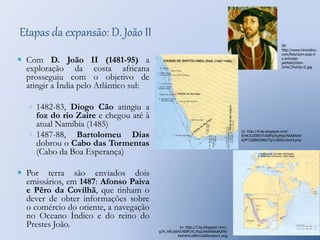 Etapas da expansão: D. João II 
 Com D. João II (1481-95) a 
exploração da costa africana 
prosseguiu com o objetivo de 
atingir a Índia pelo Atlântico sul: 
◦ 1482-83, Diogo Cão atingiu a 
foz do rio Zaire e chegou até à 
atual Namíbia (1485) 
◦ 1487-88, Bartolomeu Dias 
dobrou o Cabo das Tormentas 
(Cabo da Boa Esperança) 
 Por terra são enviados dois 
emissários, em 1487: Afonso Paiva 
e Pêro da Covilhã, que tinham o 
dever de obter informações sobre 
o comércio do oriente, a navegação 
no Oceano Índico e do reino do 
Prestes João. 
IN: 
http://www.hirondino. 
com/foto/dom-joao-ii-o- 
principe-perfeito/ 
Dom- 
Jo%C3%A3o-II.jpg 
In: http://4.bp.blogspot.com/- 
iEHK3UZIBIY/U6BPaDtqMpI/AAAAAAA 
AJPY/QB8i0JNkk7Q/s1600/colon4.png 
In: http://3.bp.blogspot.com/- 
g34_hfEzpS4/U6BPL9C1KqI/AAAAAAAAJPA/ 
GefnK4cuf84/s1600/colon1.png 
 