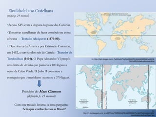 Rivalidade Luso-Castelhana 
(mapa p. 24 manual) 
• Século XIV, com a disputa da posse das Canárias. 
•Tentativas castelhanas de fazer comércio na costa 
africana - Tratado Alcáçovas (1479-80). 
• Descoberta da América por Cristóvão Colombo, 
em 1492, a serviço dos reis de Castela - Tratado de 
Tordesilhas (1494). O Papa Alexandre VI propôs 
uma linha de divisão que passaria a 100 léguas a 
oeste de Cabo Verde. D. João II contestou e 
conseguiu que o meridiano passasse a 370 léguas. 
Princípio do Mare Clausum 
(definição p. 25 manual) 
Com este tratado levanta-se uma pergunta: 
Será que conhecíamos o Brasil? 
In: http://bp1.blogger.com/_Tw6t5yoG7VA/Rys0lHs0O5I/AAAAAAAAAA8/ua3xIh8- 
CmI/s400/tratado-alcacovas.bmp 
In: 
http://1.bp.blogspot.com/_sLjuDPlTvUo/TKZBC6HqPBI/AAAAAAAACTo/oBJMSvRUeq8/s1600/ 
tratadodetordesilhasMapa2.jpg 
 
