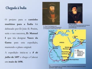 Chegada à Índia 
O projeto para o caminho 
marítimo para a Índia foi 
delineado por D. João II. Porém, 
seria o seu sucessor, D. Manuel 
I que iria designar Vasco da 
Gama para esta expedição, 
mantendo o plano original. 
A expedição inicia-se a 8 de 
julho de 1497 e chega a Calecut 
em maio de 1498. 
In: http://2.bp.blogspot.com/- 
eCzorfkTFrM/UkHS9idBKtI/AAAAAAAAU7 
U/-5YHj59jQ7I/s1600/D.Manuel+I.jpg 
Vasco da Gama 
In: http://www.historiadeportugal.info/historia-de- 
portugal/vasco-da-gama/vasco-da-gama% 
20(9).jpg 
In: 
http://3.bp.blogspot.com/_sFCOHpBx_Lk/SgCCV7u9klI/AAAAAAAAAPs/Iyi13hCh3 
Qk/s400/9_viagem_india.jpg 
 