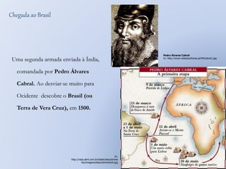 Chegada ao Brasil 
Uma segunda armada enviada à Índia, 
comandada por Pedro Álvares 
Cabral. Ao desviar-se muito para 
Ocidente descobre o Brasil (ou 
Terra de Vera Cruz), em 1500. 
Pedro Álvares Cabral 
In: http://www.vidaslusofonas.pt/PACabral1.jpg 
In: 
http://veja.abril.com.br/idade/descobrime 
nto/imagens/descobrimento4.jpg 
 