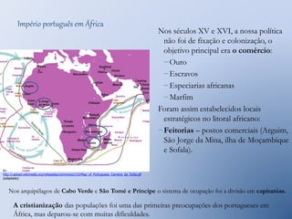 Império português em África 
Nos séculos XV e XVI, a nossa política 
não foi de fixação e colonização, o 
objetivo principal era o comércio: 
– Ouro 
– Escravos 
– Especiarias africanas 
– Marfim 
Foram assim estabelecidos locais 
estratégicos no litoral africano: 
– Feitorias – postos comerciais (Arguim, 
São Jorge da Mina, ilha de Moçambique 
e Sofala). 
In: 
http://upload.wikimedia.org/wikipedia/commons/c/c5/Map_of_Portuguese_Carreira_da_India.gif 
(adaptado) 
Nos arquipélagos de Cabo Verde e São Tomé e Príncipe o sistema de ocupação foi a divisão em capitanias. 
A cristianização das populações foi uma das primeiras preocupações dos portugueses em 
África, mas deparou-se com muitas dificuldades. 
 