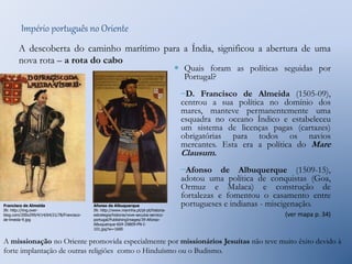 Império português no Oriente 
A descoberta do caminho marítimo para a Índia, significou a abertura de uma 
nova rota – a rota do cabo 
 Quais foram as políticas seguidas por 
Portugal? 
–D. Francisco de Almeida (1505-09), 
centrou a sua política no domínio dos 
mares, manteve permanentemente uma 
esquadra no oceano Índico e estabeleceu 
um sistema de licenças pagas (cartazes) 
obrigatórias para todos os navios 
mercantes. Esta era a política do Mare 
Clausum. 
–Afonso de Albuquerque (1509-15), 
adotou uma política de conquistas (Goa, 
Ormuz e Malaca) e construção de 
fortalezas e fomentou o casamento entre 
portugueses e indianas - miscigenação. 
(ver mapa p. 34) 
Afonso de Albuquerque 
IN: http://www.marinha.pt/pt-pt/historia-estrategia/ 
historia/nove-seculos-servico-portugal/ 
PublishingImages/39-Afonso- 
Albuquerque-604-29809-PN-I- 
101.jpg?w=1600 
Francisco de Almeida 
IN: http://img.over-blog. 
com/200x299/4/14/64/21/78/Francisco-de- 
lmeida-9.jpg 
A missionação no Oriente promovida especialmente por missionários Jesuítas não teve muito êxito devido à 
forte implantação de outras religiões como o Hinduísmo ou o Budismo. 
 