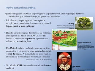 Império português na América 
Quando chegaram ao Brasil, os portugueses depararam com uma população de tribos 
ameríndios, que viviam da caça, da pesca e da recoleção. 
• Inicialmente, os portugueses deram pouca 
atenção a este território e limitavam-se a trazer de 
lá pau-brasil e aves exóticas. 
• Devido a manifestações de interesse de potências 
estrangeiras no Brasil, em 1530, D. João III 
institui o sistema de capitanias e promove-se o 
cultivo da cana-de-açúcar. 
• Em 1548, devido às rivalidades entre os capitães 
donatários, o rei nomeou um governador-geral, 
Tomé de Sousa. A dificuldade em escravizar os 
índios levou à importação de escravos africanos. 
(analisar docs 2 e 4 p. 36 do manual) 
• No século XVII são descobertas minas de ouro 
no Brasil. 
Pau – Brasil 
IN: 
http://www.moleco.com.br/blog/wp-content/ 
uploads/2013/04/paubrasil- 
Ceplag.jpg 
Engenho de produção de 
açúcar 
IN: http://1.bp.blogspot.com/- 
lRQEwDDe3Og/T9h5rtKcMcI/AAAA 
AAAAAro/2GR6WSQgr8Q/s400/dipl 
oma+fe+012.jpg 
Tomé de Sousa 
IN: 
http://upload.wikimedia.org/wikipedia/commo 
ns/1/1c/Tomedesousa.jpg 
 