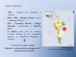 Império Espanhol 
 1492 – chegada dos espanhóis à 
América. 
 1519 e 1521 – Hernan Cortez venceu 
os Astecas (México). 
 1531 – Francisco Pizarro e Diego 
Almagro conquistaram o império 
Inca. 
 Os Maias, outro povo da América 
Central, estavam já em decadência 
quando os espanhóis chegaram à 
América. 
Exploração de ouro e prata 
Espanha - maior potência europeia na 2ª 
metade do século XVI 
Civilizações pré-colombianas 
IN: http://2.bp.blogspot.com/- 
wiyyhfPjKaQ/UNEYiKxDghI/AAAAAAAABmM/IHA4jGiNAfI/s1600/Sem 
+t%C3%ADtulo.jpg 
 